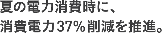 夏の電力消費時に、消費電力37%削減を推進。